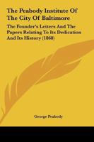 The Peabody Institute of the City of Baltimore: The Founder's Letters and the Papers Relating to Its Dedication and Its History 1104320177 Book Cover