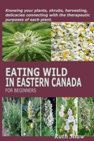 EATING WILD IN EASTERN CANADA FOR BEGINNERS: Knowing your plants, shrubs, harvesting, delicacies connecting with the therapeutic purposes of each plant. B0CTKTLWMT Book Cover