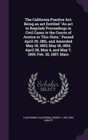 The California Practice Act: Being an Act Entitled An Act to Regulate Proceedings in Civil Cases in the Courts of Justice in This State, Passed April ... May 4, and May 7, 1855; February 20, 1857; 1360599231 Book Cover