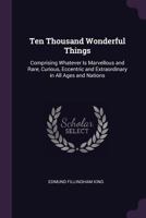 Ten thousand wonderful things: comprising whatever is marvellous and rare, curious, eccentric, and extraordinary, in all ages and nations ... 0548584834 Book Cover