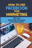 How To Use Facebook For Marketing: Tips And Marketing Strategies To Increase Sales: Ways To Use Facebook For Marketing B09CKP1F1D Book Cover