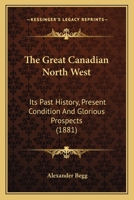 The Great Canadian North West: its past history, present condition, and glorious prospects 1241417334 Book Cover