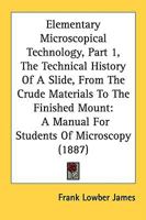 Elementary Microscopical Technology, Part 1, The Technical History Of A Slide, From The Crude Materials To The Finished Mount: A Manual For Students Of Microscopy 143683175X Book Cover