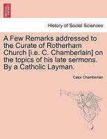A Few Remarks addressed to the Curate of Rotherham Church [i.e. C. Chamberlain] on the topics of his late sermons. By a Catholic Layman. 1240915438 Book Cover