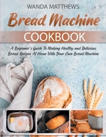Bread Machine Cookbook: A Beginner's Guide To Making Healthy and Delicious Bread Recipes At Home With Your Own Bread Machine 1802226974 Book Cover