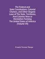 The Federal And State Constitutions, Colonial Charters, And Other Organic Laws Of The State, Territories, And Colonies Now Or Heretofore Forming The United States Of America Volume Vii 1016594658 Book Cover