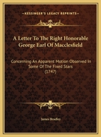 A Letter To The Right Honorable George Earl Of Macclesfield: Concerning An Apparent Motion Observed In Some Of The Fixed Stars 1104596180 Book Cover