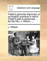 Fisher's grammar improved; or an English grammar in which Fisher's plan is preserved, ... By the Rev. J. Wilson, ... 1170364527 Book Cover