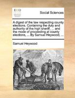 A digest of the law respecting county elections. Containing the duty and authority of the high sheriff, ... and the mode of proceeding at county elections, ... By Samuel Heywood, ... 1170662609 Book Cover