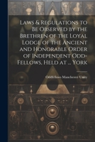 Laws & Regulations to Be Observed by the Brethren of the Loyal Lodge of the Ancient and Honorable Order of Independent Odd-Fellows, Held at ... York 1022674366 Book Cover