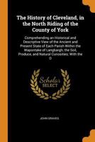 The History of Cleveland, in the North Riding of the County of York: Comprehending an Historical and Descriptive View of the Ancient and Present State ... Produce, and Natural Curiosities; With the O 1016404085 Book Cover