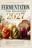 FERMENTATION FOR BEGINNERS 2027: The Complete Guide to Making Kimchi, Sauerkraut, Kombucha, Pickles, Sourdough, and Other Fermented Foods at Home with ... Techniques, and Step-by-Step Instructions B0H461TQ76 Book Cover