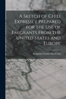 A Sketch of Chili, Expressly Prepared for the Use of Emigrants: From the United States and Europe to That Country, with a Map, and Several Papers Relating to the Present War Between That Coutry and Sp B0BQCLYBZ6 Book Cover