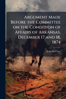 Argument made before the Committee on the condition of affairs of Arkansas, December 17 and 18, 1874 117545043X Book Cover