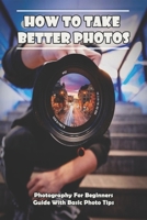 How To Take Better Photos_ Photography For Beginners Guide With Basic Photo Tips: Photography Exposure null Book Cover