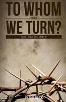 To Whom Shall We Turn?: Lord, Liar or Lunatic 1533298777 Book Cover