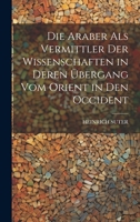 Die Araber Als Vermittler Der Wissenschaften in Deren Übergang Vom Orient in Den Occident (German Edition) 1019604794 Book Cover