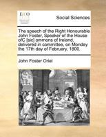 The speech of the Right Honourable John Foster, Speaker of the House ofC [sic] ommons of Ireland, delivered in committee, on Monday the 17th day of February, 1800. 1171377797 Book Cover