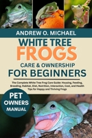 WHITE TREE FROGS CARE & OWNERSHIP FOR BEGINNERS: The Complete White Tree Frog Care Guide: Housing, Feeding, Breeding, Habitat, Diet, Nutrition, ... and Health Tips for Happy and Thriving Frogs B0FQVW12DZ Book Cover