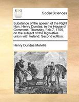 Substance of the speech of the Right Hon. Henry Dundas, in the House of Commons, Thursday, Feb. 7, 1799, on the subject of the legislative union with Ireland. 1171379447 Book Cover