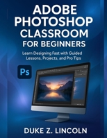 ADOBE PHOTOSHOP CLASSROOM FOR BEGINNERS: Learn Designing Fast With Guided Lessons, Projects and Pro Tips B0FRQ67FL5 Book Cover