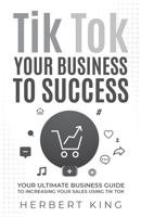 TIK TOK YOUR BUSINESS TO SUCCESS: YOUR ULTIMATE BUSINESS GUIDE TO INCREASING YOUR SALES USING TIK TOK B0B4BKS84K Book Cover