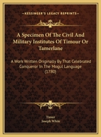 A Specimen Of The Civil And Military Institutes Of Timour Or Tamerlane: A Work Written Originally By That Celebrated Conqueror In The Mogul Language (1780) 1437468535 Book Cover