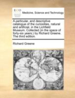 A particular, and descriptive catalogue of the curiosities, natural and artificial, in the Lichfield Museum. Collected (in the space of forty-six years;) by Richard Greene. The third edition. 1170514049 Book Cover