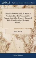 The Life of Queen Anne. In Which is Contained the Most Considerable Transactions of her Reign, ... Illustrated With all her Speeches, Messages, Letters, 1170122531 Book Cover