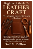Beginner’s Guide To Leather Craft: Techniques, Instructions And 15 Projects: Master Leatherworking With Step-By-Step Projects For Beginners And ... Techniques & Craft Handmade Goods At Home B0FQCH81WZ Book Cover