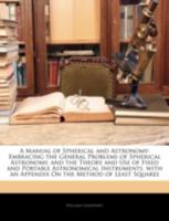 A Manual of Spherical and Astronomy: Embracing the General Problems of Spherical Astronomy, and the Theory and Use of Fixed and Portable Astronomical ... an Appendix On the Method of Least Squares 1144760593 Book Cover