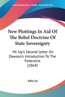 New Plottings in Aid of the Rebel Doctrine of State Soverignty; Mr. Jay's Second Letter on Dawson's Introduction to the Federalist 1240105673 Book Cover