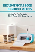 The Unofficial Book Of Cricut Crafts: A Guide To The Fantastic Cricut World With Design Space: What Projects Can I Do With My Cricut B098W7B7MK Book Cover