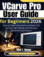 VCarve Pro User Guide for Beginners 2026: Step-by-Step Instructions to Master CNC Carving, Sign Making, and Precision Woodworking Projects B0GNTKPG39 Book Cover
