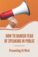 How To Banish Fear Of Speaking In Public: Presenting At Work: Secret To Present Professionally B099THQ59G Book Cover