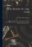 The Book of the Fair: an Historical and Descriptive Presentation of the World's Science, Art, and Industry, as Viewed Through the Columbian Exposition at Chicago in 1893 ...; v. 1 1015295754 Book Cover