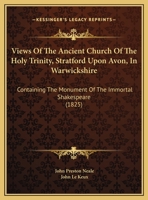 Views Of The Ancient Church Of The Holy Trinity, Stratford Upon Avon, In Warwickshire: Containing The Monument Of The Immortal Shakespeare 1167154339 Book Cover