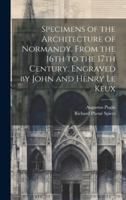 Specimens of the Architecture of Normandy, From the 16th to the 17th Century. Engraved by John and Henry Le Keux 1019896949 Book Cover