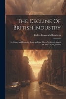 The Decline Of British Industry: Its Cause And Remedy: Being An Essay On A Neglected Aspect Of The Fiscal Question 1022367072 Book Cover