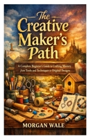 The Creative Maker’s Path: A Complete Beginner’s Guide to Crafting Mastery from Tools and Techniques to Original Designs B0GW5SZP2L Book Cover