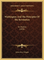 Washington and the principles of the revolution: an oration delivered before the municipal authorities of the city of Boston, at the celebration of ... of American Independence, July 4, 1850 1363401572 Book Cover