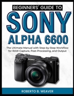 Beginners’ Guide to Sony Alpha 6600: The Ultimate Manual with Step-by-Step Workflow for RAW Capture, Post-Processing, and Output B0FHH4QWDQ Book Cover