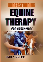 UNDERSTANDING EQUINE THERAPY FOR BEGINNERS: A Comprehensive Guide To Healing Benefits, Techniques, And The Transformative Impact Of Animal-Assisted Therapy B0F2FFQJG4 Book Cover