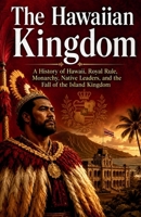 The Hawaiian Kingdom: A History of Hawaii, Royal Rule, Monarchy, Native Leaders, and the Fall of the Island Kingdom (Kingdoms and Empires of the Pacific Islands) B0H4KFP4H1 Book Cover
