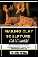 MAKING CLAY SCULPTURE FOR BEGINNERS: Step-By-Step Techniques To Mastering Modeling, Hand Building, Sculpting Methods, Pottery Basics, Ceramic Art, Creative Projects, And Professional Finishing Tips B0F6V4XV3M Book Cover