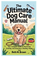 The Ultimate Dog Care Manual: Your Complete Guide to Nurturing, Training, and Ensuring a Healthy, Happy Dog B0F5Y43WF4 Book Cover