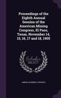 Proceedings of the Eighth Annual Session of the American Mining Congress, El Paso, Texas, November 14, 15, 16, 17 and 18, 1905 1144524563 Book Cover