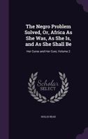 The Negro Problem Solved, Or, Africa As She Was, As She Is, and As She Shall Be: Her Curse and Her Cure, Volume 2 1359137416 Book Cover