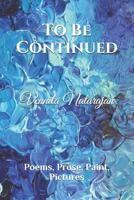 To Be Continued: Poems, Prose, Paint, Pictures 1093559454 Book Cover