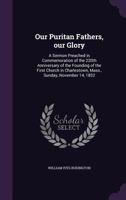 Our Puritan Fathers, our Glory: A Sermon Preached in Commemoration of the 220th Anniversary of the Founding of the First Church in Charlestown, Mass., Sunday, November 14, 1852 1359640851 Book Cover